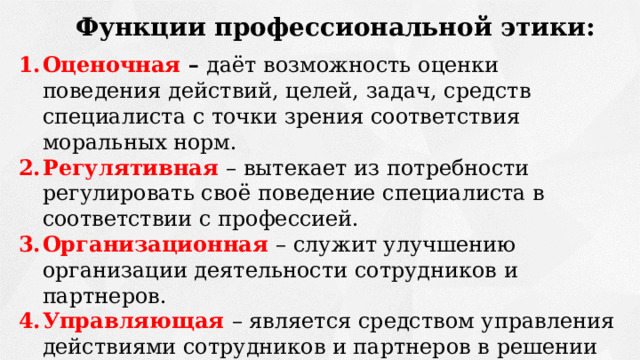Функции профессиональной этики: Оценочная – даёт возможность оценки поведения действий, целей, задач, средств специалиста с точки зрения соответствия моральных норм. Регулятивная  – вытекает из потребности регулировать своё поведение специалиста в соответствии с профессией. Организационная  – служит улучшению организации деятельности сотрудников и партнеров. Управляющая  – является средством управления действиями сотрудников и партнеров в решении профессиональных задач. Мотивационная – формирует социально- и профессионально-одобряемые мотивы деятельности. 