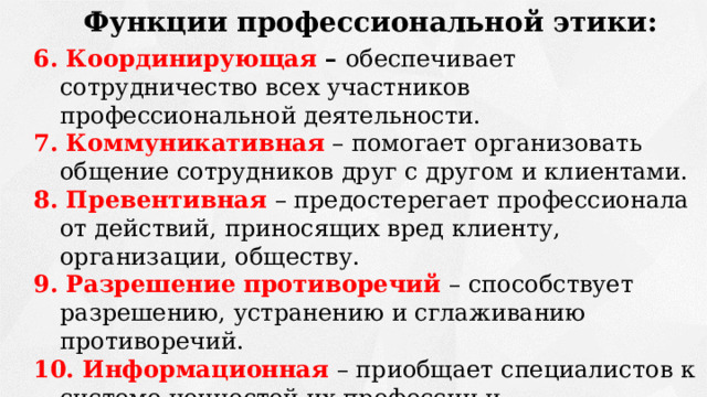 Функции профессиональной этики: 6. Координирующая – обеспечивает сотрудничество всех участников профессиональной деятельности. 7. Коммуникативная  – помогает организовать общение сотрудников друг с другом и клиентами. 8. Превентивная  – предостерегает профессионала от действий, приносящих вред клиенту, организации, обществу. 9. Разрешение противоречий – способствует разрешению, устранению и сглаживанию противоречий. 10. Информационная  – приобщает специалистов к системе ценностей их профессии и профессиональной морали. 11. Социальная – способствует созданию условий благоприятных для специалистов данной сфере в обществе. 