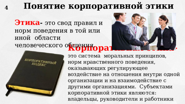 Понятие корпоративной этики 4 Этика - это свод правил и норм поведения в той или иной области человеческого общения. Корпоративная этика- это система моральных принципов, норм нравственного поведения, оказывающих регулирующее воздействие на отношения внутри одной организации и на взаимодействие с другими организациями. Субъектами корпоративной этики являются: владельцы, руководители и работники организации. 