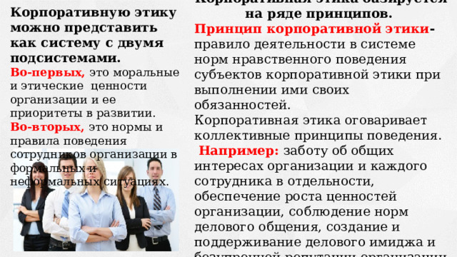 Корпоративная этика базируется на ряде принципов.  Принцип корпоративной этики - правило деятельности в системе норм нравственного поведения субъектов корпоративной этики при выполнении ими своих обязанностей. Корпоративная этика оговаривает коллективные принципы поведения.  Например:  заботу об общих интересах организации и каждого сотрудника в отдельности, обеспечение роста ценностей организации, соблюдение норм делового общения, создание и поддерживание делового имиджа и безупречной репутации организации Корпоративную этику можно представить как систему с двумя подсистемами.  Во-первых,  это моральные и этические ценности организации и ее приоритеты в развитии. Во-вторых,  это нормы и правила поведения сотрудников организации в формальных и неформальных ситуациях. 