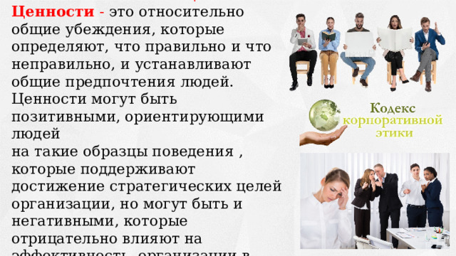 Основу норм корпоративной этики составляют ценности. Ценности - это относительно общие убеждения, которые определяют, что правильно и что неправильно, и устанавливают общие предпочтения людей. Ценности могут быть позитивными, ориентирующими людей на такие образцы поведения , которые поддерживают достижение стратегических целей организации, но могут быть и негативными, которые отрицательно влияют на эффективность организации в целом 