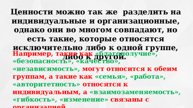 Ценности можно так же разделить на индивидуальные и организационные, однако они во многом совпадают, но есть такие, которые относятся исключительно либо к одной группе, либо к другой.  Например, такие как «благополучие», «безопасность», «качество», «независимость»,  могут относится к обеим группам, а такие как  «семья», «работа», «авторитетность» относятся к индивидуальным, а «взаимозаменяемость», «гибкость», «изменение»  связаны с организацией. 