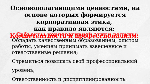 Основополагающими ценностями, на основе которых формируется корпоративная этика, как правило являются:  Компетентность и профессионализм.  Субъекты корпоративной этики должны: Обладать качественным образованием, опытом работы, умением принимать взвешенные и ответственные решения; Стремиться повышать свой профессиональный уровень; Ответственность и дисциплинированность. 
