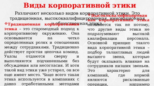 Виды корпоративной этики Различают несколько видов корпоративной этики. Это традиционная, высококвалифицированная, инновационная и общественная этика. Высококвалифицированная корпоративная этика называется так не потому, что другие виды этики не подразумевают высокой квалификации персонала. Основной принцип такого вида корпоративной этики – подбор талантливых людей высшего звена, которые будут оказывать влияние на сотрудников низших звеньев. Это характерно для компаний, где нормой являются рискованные операции, например финансовые игры на бирже Традиционная корпоративная этика – это старомодный подход к корпоративному окружению. Она основывается на четко определенных ролях и отношениях между сотрудниками. Традиционно действует простая цепочка команд. Указы отдаются сверху и выполняются подчиненными без обсуждения или несогласия. И хотя такой вид этики уже устарел, он все еще имеет место. Чаще всего такая этика используется в компаниях с давно отработанными методами управления и ведения бизнеса и для них она является наиболее эффективной. 