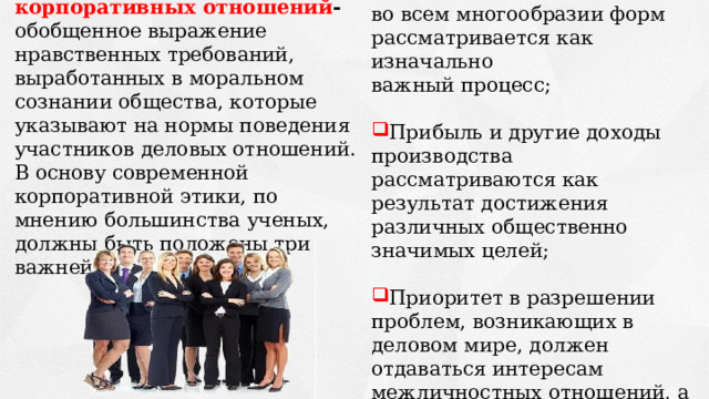 Создание материальных ценностей во всем многообразии форм рассматривается как изначально важный процесс; Прибыль и другие доходы производства рассматриваются как результат достижения различных общественно значимых целей; Приоритет в разрешении проблем, возникающих в деловом мире, должен отдаваться интересам межличностных отношений, а не производству продукции. Принципы этики корпоративных отношений - обобщенное выражение нравственных требований, выработанных в моральном сознании общества, которые указывают на нормы поведения участников деловых отношений. В основу современной корпоративной этики, по мнению большинства ученых, должны быть положены три важнейшие положения: 