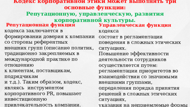 Кодекс корпоративной этики может выполнять три основные функции: Репутационную, управленческую, развития корпоративной культуры.  Репутационная функция кодекса заключается в формировании доверия к компании со стороны референтных внешних групп (описание политик, традиционно закрепляемых в международной практике по отношению к клиентам, поставщикам, подрядчикам и т.д.). Таким образом, кодекс, являясь инструментом корпоративного PR, повышает инвестиционную привлекательность компании. Наличие у компании кодекса корпоративной этики становится общемировым стандартом ведения бизнеса. Управленческая функция кодекса состоит в регламентации поведения в сложных этических ситуациях. Повышение эффективности деятельности сотрудников осуществляется путем: регламентации приоритетов во взаимодействии со значимыми внешними группами, определения порядка принятия решений в сложных этических ситуациях, указания на неприемлемые формы поведения. 