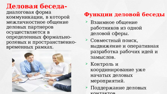Деловая беседа- диалоговая форма коммуникации, в которой межличностное общение деловых партнеров осуществляется в определенных формально-ролевых и пространственно-временных рамках.   Функции деловой беседы   Взаимное общение работников из одной деловой сферы. Совместный поиск, выдвижение и оперативная разработка рабочих идей и замыслов. Контроль и координирование уже начатых деловых мероприятий. Поддержание деловых контактов. Стимулирование деловой активности. 