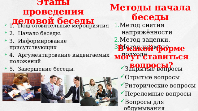 Этапы проведения деловой беседы Методы начала беседы 1. Метод снятия напряжённости 2. Метод зацепки. 3. Метод прямого подхода 1.  Подготовительные мероприятия 2.  Начало беседы. 3.  Информирование присутствующих 4.  Аргументирование выдвигаемых положений 5.  Завершение беседы. В какой форме могут ставиться вопросы?   Закрытые вопросы Отрытые вопросы Риторические вопросы Переломные вопросы Вопросы для обдумывания 