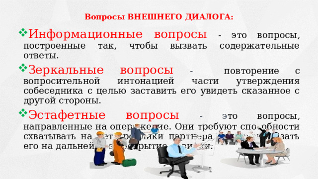 Вопросы ВНЕШНЕГО ДИАЛОГА:   Информационные вопросы - это вопросы, построенные так, чтобы вызвать содержательные ответы. Зеркальные вопросы - повторение с вопросительной интонацией части утверждения собеседника с целью заставить его увидеть сказанное с другой стороны.  Эстафетные вопросы - э то вопросы, направленные на опережение. Они требуют способности схватывать на лету реплики партнера и провоцировать его на дальнейшее раскрытие позиции. 