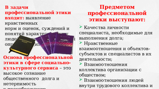 Предметом профессиональной этики выступают:   Качества личности специалиста, необходимые для выполнения долга;  Нравственные взаимоотношения и объектов-субъектов и специалистов в их деятельности;  Взаимоотношения коллектива организации с обществом;  Взаимоотношения людей внутри трудового коллектива и нормы, которые их регулируют;  Цели и методы профессионального обучения и воспитания. В задачи профессиональной этики входит: выявление нравственных норм и оценок, суждений и понятий характеризующих людей в роли представителей определяющих профессий. Основа профессиональной этики в сфере социально-культурного сервиса – это высокое сознание общественного долга и нетерпимость к пренебрежению общественными интересами. 