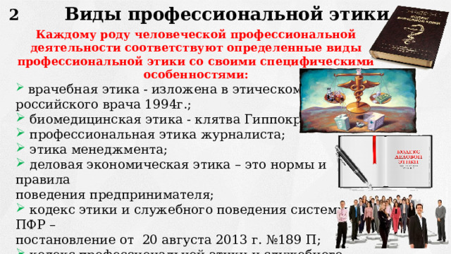 Виды профессиональной этики 2 Каждому роду человеческой профессиональной деятельности соответствуют определенные виды профессиональной этики со своими специфическими особенностями:  врачебная этика - изложена в этическом кодексе российского врача 1994г.;  биомедицинская этика - клятва Гиппократу;  профессиональная этика журналиста;  этика менеджмента;  деловая экономическая этика – это нормы и правила поведения предпринимателя;  кодекс этики и служебного поведения системы ПФР – постановление от 20 августа 2013 г. №189 П;  кодекс профессиональной этики и служебного поведения работника в государственной системе социальной  защиты населения – приказ 17 февраля 2014 г. №284 ОД . 