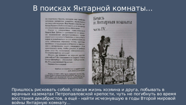 В поисках Янтарной комнаты… Пришлось рисковать собой, спасая жизнь хозяина и друга, побывать в мрачных казематах Петропавловской крепости, чуть не погибнуть во время восстания декабристов, а ещё - найти исчезнувшую в годы Второй мировой войны Янтарную комнату…    