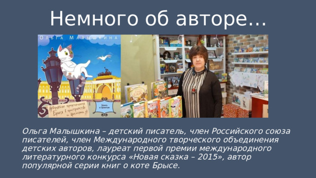 Немного об авторе… Ольга Малышкина – детский писатель, член Российского союза писателей, член Международного творческого объединения детских авторов, лауреат первой премии международного литературного конкурса «Новая сказка – 2015», автор популярной серии книг о коте Брысе. 