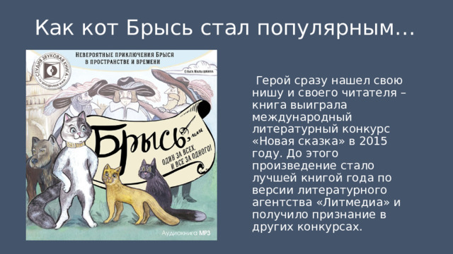 Как кот Брысь стал популярным…   Герой сразу нашел свою нишу и своего читателя – книга выиграла международный литературный конкурс «Новая сказка» в 2015 году. До этого произведение стало лучшей книгой года по версии литературного агентства «Литмедиа» и получило признание в других конкурсах. 