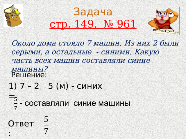 Задача  стр. 149, № 961 Около дома стояло 7 машин. Из них 2 были серыми, а остальные - синими. Какую часть всех машин составляли синие машины? Решение: 1) 7 – 2 = 5 (м) - синих Ответ: 