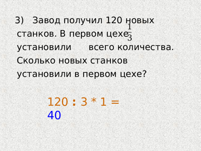  3) Завод получил 120 новых станков. В первом цехе установили всего количества. Сколько новых станков установили в первом цехе? 120 : 3 * 1 = 40 