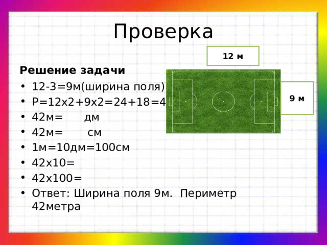 Проверка 12 м Решение задачи 12-3=9м(ширина поля) Р=12х2+9х2=24+18=42м 42м= дм 42м= см 1м=10дм=100см 42х10= 42х100= Ответ: Ширина поля 9м. Периметр 42метра 9 м 