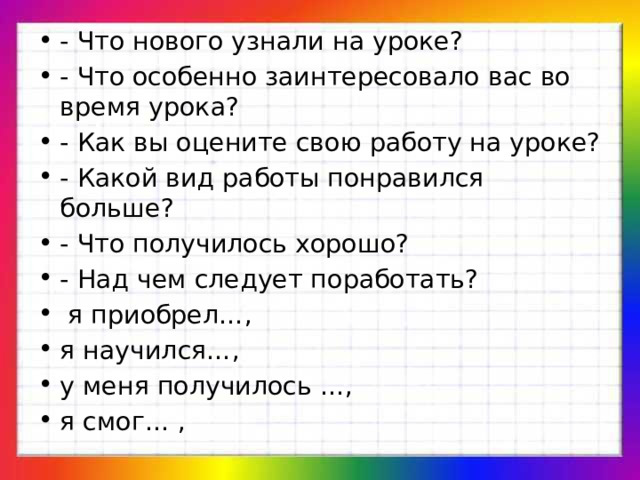 - Что нового узнали на уроке? - Что особенно заинтересовало вас во время урока? - Как вы оцените свою работу на уроке? - Какой вид работы понравился больше? - Что получилось хорошо? - Над чем следует поработать?  я приобрел…, я научился…, у меня получилось …, я смог… , 