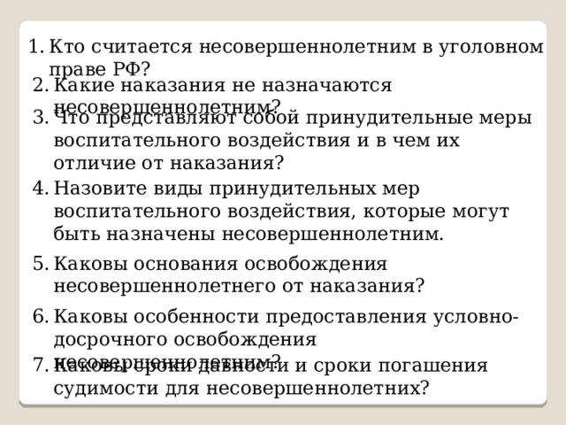 Кто считается несовершеннолетним в уголовном праве РФ? Какие наказания не назначаются несовершеннолетним? Что представляют собой принудительные меры воспитательного воздействия и в чем их отличие от наказания? Назовите виды принудительных мер воспитательного воздействия, которые могут быть назначены несовершеннолетним. Каковы основания освобождения несовершеннолетнего от наказания? Каковы особенности предоставления условно-досрочного освобождения несовершеннолетним? Каковы сроки давности и сроки погашения судимости для несовершеннолетних?  