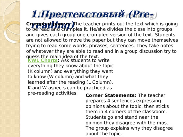 1.Предтекстовый  (Pre-reading) Crumpled papers : The teacher prints out the text which is going to be read and crumples it. He/she divides the class into groups and gives each group one crumpled version of the text. Students are not allowed to move the paper but they can move themselves trying to read some words, phrases, sentences. They take notes of whatever they are able to read and in a group discussion try to guess the main idea of the text. KWL Charts :  Ask students to write everything they know about the topic (K column) and everything they want to know (W column) and what they learned after the reading (L Column). K and W aspects can be practiced as pre-reading activities. Corner Statements:  The teacher prepares 4 sentences expressing opinions about the topic, then sticks them in 4 corners of the classroom. Students go and stand near the opinion they disagree with the most. The group explains why they disagree about the topic. 