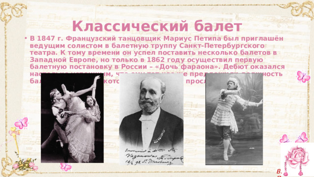 Классический балет В 1847 г. Французский танцовщик Мариус Петипа был приглашён ведущим солистом в балетную труппу Санкт-Петербургского театра. К тому времени он успел поставить несколько балетов в Западной Европе, но только в 1862 году осуществил первую балетную постановку в России – «Дочь фараона». Дебют оказался настолько успешным, что ему тот час же предложили должность балетмейстера, на которой он достойно прослужил 40 лет. 