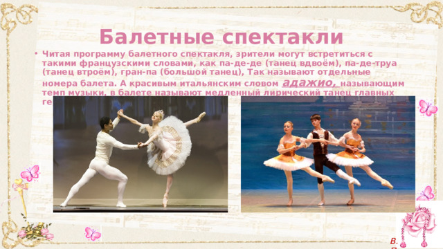 Балетные спектакли Читая программу балетного спектакля, зрители могут встретиться с такими французскими словами, как па-де-де (танец вдвоём), па-де-труа (танец втроём), гран-па (большой танец), Так называют отдельные номера балета. А красивым итальянским словом адажио, называющим темп музыки, в балете называют медленный лирический танец главных героев. 