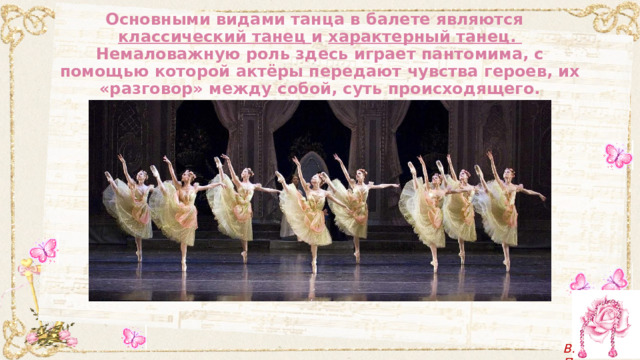 Основными видами танца в балете являются  классический танец и характерный танец.  Немаловажную роль здесь играет пантомима, с помощью которой актёры передают чувства героев, их «разговор» между собой, суть происходящего. 