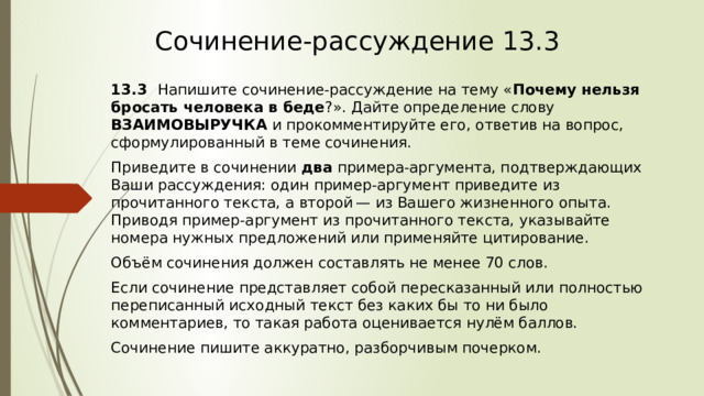 Сочинение-рассуждение 13.3 13.3    Напишите сочинение-рассуждение на тему « Почему нельзя бросать человека в беде ?». Дайте определение слову ВЗАИМОВЫРУЧКА и прокомментируйте его, ответив на вопрос, сформулированный в теме сочинения. Приведите в сочинении два примера-аргумента, подтверждающих Ваши рассуждения: один пример-аргумент приведите из прочитанного текста, а второй — из Вашего жизненного опыта. Приводя пример-аргумент из прочитанного текста, указывайте номера нужных предложений или применяйте цитирование. Объём сочинения должен составлять не менее 70 слов. Если сочинение представляет собой пересказанный или полностью переписанный исходный текст без каких бы то ни было комментариев, то такая работа оценивается нулём баллов. Сочинение пишите аккуратно, разборчивым почерком. 