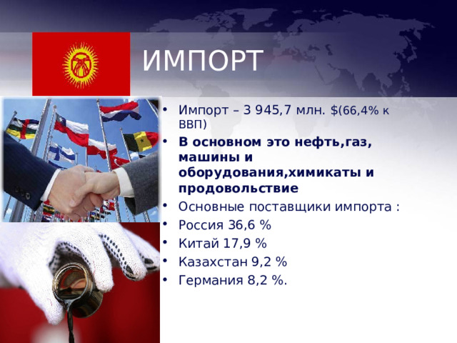ИМПОРТ Импорт – 3 945,7 млн. $ (66 , 4% к ВВП ) В основном это нефть , газ , машины и оборудования , химикаты и продовольствие Основные поставщики импорта : Россия 36,6 % Китай 17,9 % Казахстан 9,2 % Германия 8,2 %. 