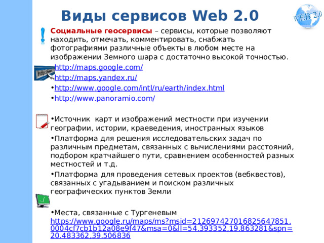 Виды сервисов W eb 2.0 Социальные геосервисы – сервисы, которые позволяют находить, отмечать, комментировать, снабжать фотографиями различные объекты в любом месте на изображении Земного шара с достаточно высокой точностью. http://maps.google.com/ http://maps.yandex.ru/ http :// www . google . com / intl / ru / earth / index . html http://www.panoramio.com/  Источник карт и изображений местности при изучении географии, истории, краеведения, иностранных языков Платформа для решения исследовательских задач по различным предметам, связанных с вычислениями расстояний, подбором кратчайшего пути, сравнением особенностей разных местностей и т.д. Платформа  для проведения сетевых проектов (вебквестов), связанных с угадыванием и поиском различных географических пунктов Земли  Места, связанные с Тургеневым https://www.google.ru/maps/ms?msid=212697427016825647851.0004cf7cb1b12a08e9f47&msa=0&ll=54.393352,19.863281&spn=20.483362,39.506836 
