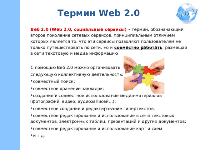 Термин W eb 2.0 Веб 2.0 (Web 2.0, социальные сервисы) – термин, обозначающий второе поколение сетевых сервисов, принципиальным отличием которых является то, что эти сервисы позволяют пользователям не только путешествовать по сети, но и совместно работать , размещая в сети текстовую и медиа информацию С помощью Веб 2.0 можно организовать следующую коллективную деятельность: совместный поиск; совместное хранение закладок; создание и совместное использование медиа-материалов (фотографий, видео, аудиозаписей…); совместное создание и редактирование гипертекстов; совместное редактирование и использование в сети текстовых документов, электронных таблиц, презентаций и других документов; совместное редактирование и использование карт и схем и т.д. 
