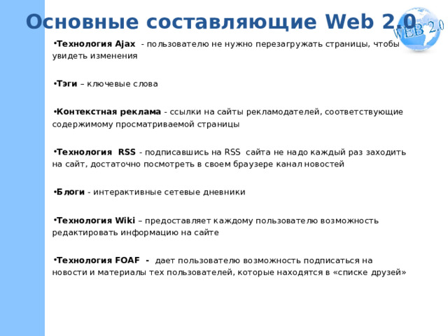 Основные составляющие W eb 2.0 Технология Ajax  - пользователю не нужно перезагружать страницы, чтобы увидеть изменения Тэги – ключевые слова Контекстная реклама - ссылки на сайты рекламодателей, соответствующие содержимому просматриваемой страницы Технология  RSS - подписавшись на RSS сайта  не надо каждый раз заходить на сайт, достаточно посмотреть в своем браузере канал новостей Блоги - интерактивные сетевые дневники Технология Wiki – предоставляет каждому пользователю возможность редактировать информацию на сайте Технология FOAF - дает пользователю возможность подписаться на новости и материалы тех пользователей, которые находятся в «списке друзей»    