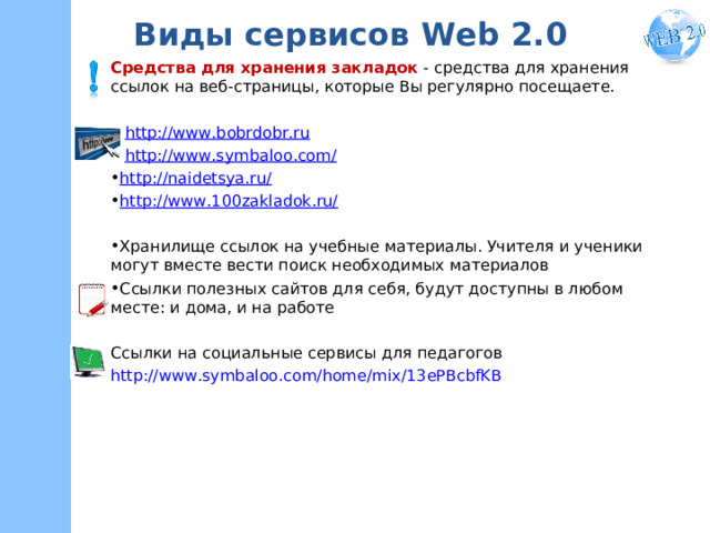 Виды сервисов W eb 2.0 Средства для хранения закладок  - средства для хранения ссылок на веб-страницы, которые Вы регулярно посещаете. • http://www.bobrdobr.ru • http://www.symbaloo.com/ http://naidetsya.ru/ http://www.100zakladok.ru/  Хранилище ссылок на учебные материалы. Учителя и ученики могут вместе вести поиск необходимых материалов Ссылки полезных сайтов для себя, будут доступны в любом месте: и дома, и на работе Ссылки на социальные сервисы для педагогов http://www.symbaloo.com/home/mix/13ePBcbfKB 