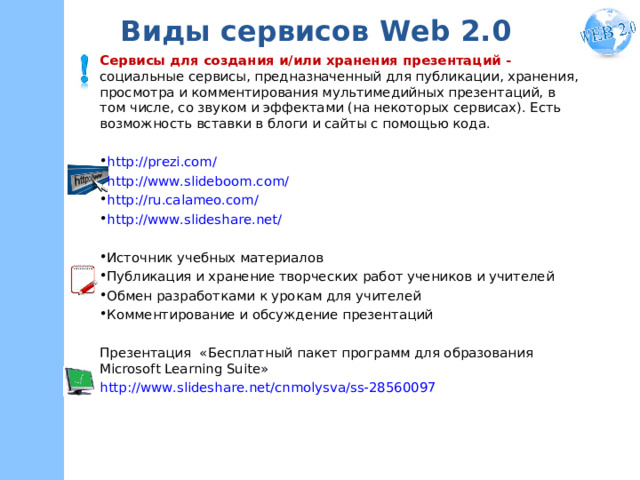 Виды сервисов W eb 2.0 Сервисы для создания и/или хранения презентаций - социальные сервисы, предназначенный для публикации, хранения, просмотра и комментирования мультимедийных презентаций, в том числе, со звуком и эффектами (на некоторых сервисах). Есть возможность вставки в блоги и сайты с помощью кода. http://prezi.com/ http://www.slideboom.com/ http://ru.calameo.com/ http://www.slideshare.net/  Источник учебных материалов Публикация и хранение творческих работ учеников и учителей Обмен разработками к урокам для учителей Комментирование и обсуждение презентаций Презентация «Бесплатный пакет программ для образования Microsoft Learning Suite» http://www.slideshare.net/cnmolysva/ss-28560097  
