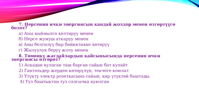  7. Нерсенин ички энергиясын кандай жолдор менен өзгөртүүгө болот?  а) Аны кыймылга келтирүү менен  б) Нерсе жумуш аткаруу менен  в) Аны белгилүү бир бийиктикке көтөрүү  г) Жылуулук берүү жолу менен  8. Төмөнкү жагдайлардын кайсынысында нерсенин ички энергиясы өзгөрөт?   1) Аскадан кулаган таш барган сайын бат кулайт  2) Гантельдер жерден көтөрүлүп, текчеге коюлат  3) Үтүктү электр розеткасына сайып, кир үтүктөй баштады.   4) Туз баштыктан туз салгычка куюлган 