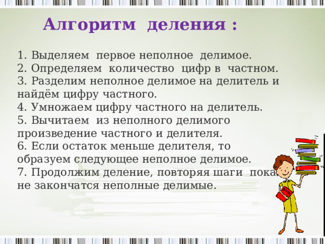 Алгоритм деления : 1. Выделяем первое неполное делимое. 2. Определяем количество цифр в частном. 3. Разделим неполное делимое на делитель и найдём цифру частного. 4. Умножаем цифру частного на делитель. 5. Вычитаем из неполного делимого произведение частного и делителя. 6. Если остаток меньше делителя, то образуем следующее неполное делимое. 7. Продолжим деление, повторяя шаги пока не закончатся неполные делимые. 