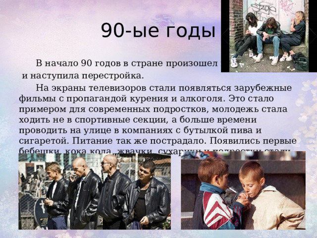 90-ые годы  В начало 90 годов в стране произошел переворот,  и наступила перестройка.  На экраны телевизоров стали появляться зарубежные фильмы с пропагандой курения и алкоголя. Это стало примером для современных подростков, молодежь стала ходить не в спортивные секции, а больше времени проводить на улице в компаниях с бутылкой пива и сигаретой. Питание так же пострадало. Появились первые бебешки, кока кола, жвачки, сухарики и подростки стали питаться кое-как. 