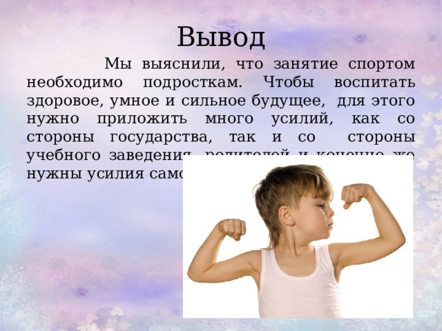 Вывод  Мы выяснили, что занятие спортом необходимо подросткам. Чтобы воспитать здоровое, умное и сильное будущее, для этого нужно приложить много усилий, как со стороны государства, так и со стороны учебного заведения, родителей и конечно же нужны усилия самого ребенка. 