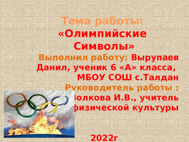 Тема работы: «Олимпийские Символы» Выполнил работу: Вырупаев Данил, ученик 6 «А» класса, МБОУ СОШ с.Талдан Руководитель работы : Волкова И.В., учитель физической культуры   2022г 