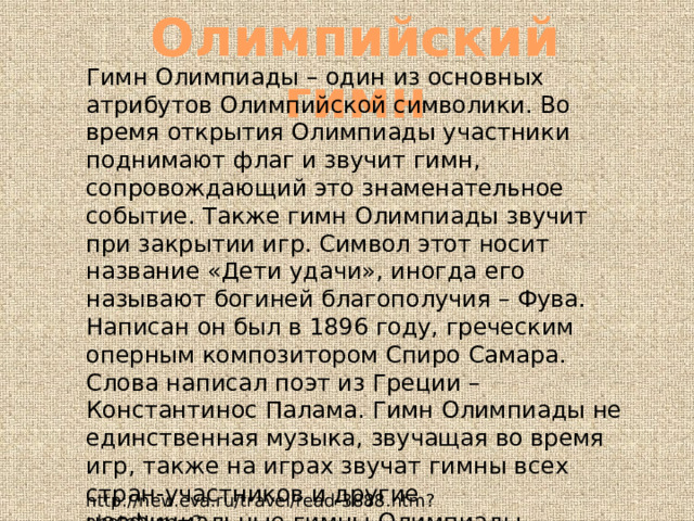 Олимпийский гимн Гимн Олимпиады – один из основных атрибутов Олимпийской символики. Во время открытия Олимпиады участники поднимают флаг и звучит гимн, сопровождающий это знаменательное событие. Также гимн Олимпиады звучит при закрытии игр. Символ этот носит название «Дети удачи», иногда его называют богиней благополучия – Фува. Написан он был в 1896 году, греческим оперным композитором Спиро Самара. Слова написал поэт из Греции – Константинос Палама. Гимн Олимпиады не единственная музыка, звучащая во время игр, также на играх звучат гимны всех стран-участников и другие неофициальные гимны Олимпиады http://new.eva.ru/travel/read-3888.htm?photoNum=2 