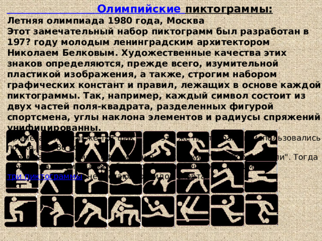 Олимпийские пиктограммы:  Летняя олимпиада 1980 года, Москва  Этот замечательный набор пиктограмм был разработан в 197? году молодым ленинградским архитектором Николаем Белковым. Художественные качества этих знаков определяются, прежде всего, изумительной пластикой изображения, а также, строгим набором графических констант и правил, лежащих в основе каждой пиктограммы. Так, например, каждый символ состоит из двух частей поля-квадрата, разделенных фигурой спортсмена, углы наклона элементов и радиусы спряжений унифицированны.  Примечателен также тот факт, что эти же пиктограммы использовались позже, в 1986 году  в рамках программы оформления московских 