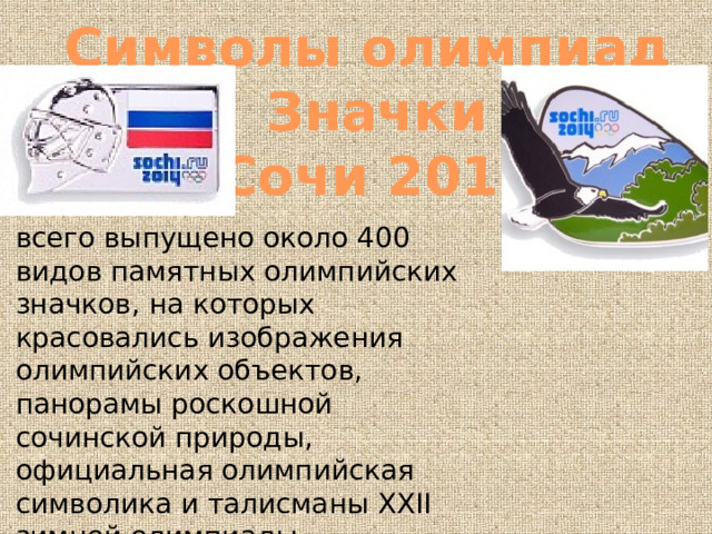 Символы олимпиад Значки Сочи 2014 всего выпущено около 400 видов памятных олимпийских значков, на которых красовались изображения олимпийских объектов, панорамы роскошной сочинской природы, официальная олимпийская символика и талисманы XXII зимней олимпиады. 