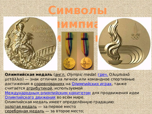 Символы олимпиад медали Олимпийская медаль  ( англ.   Olympic medal ;  греч.  Ολυμπιακό μετάλλιο) — знак отличия за личное или командное спортивные достижения в  соревнованиях  на  Олимпийских играх , также считается  атрибутикой , используемой  Международным олимпийским комитетом  для продвижения идеи  Олимпийского движения  во всём мире. Олимпийская медаль имеет определённую градацию: золотая медаль  — за первое место серебряная медаль  — за второе место; бронзовая медаль  — за третье место. 