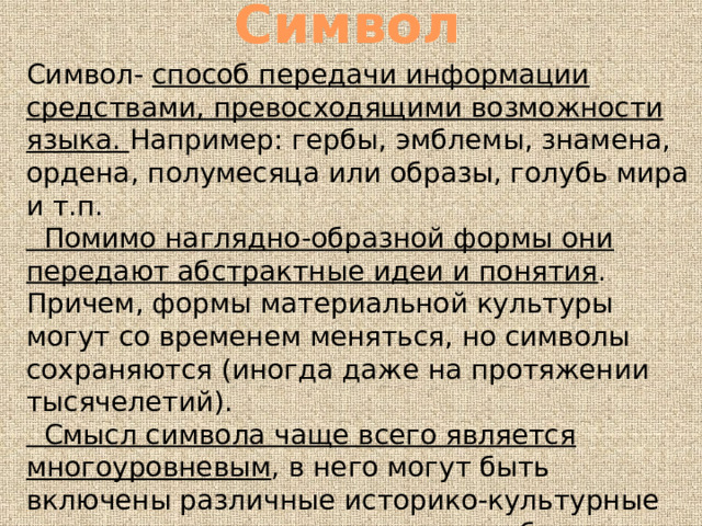 Символ Символ- способ передачи информации средствами, превосходящими возможности языка. Например: гербы, эмблемы, знамена, ордена, полумесяца или образы, голубь мира и т.п.  Помимо наглядно-образной формы они передают абстрактные идеи и понятия . Причем, формы материальной культуры могут со временем меняться, но символы сохраняются (иногда даже на протяжении тысячелетий).  Смысл символа чаще всего является многоуровневым , в него могут быть включены различные историко-культурные представления, знание которых облегчает понимание этого смысла. 