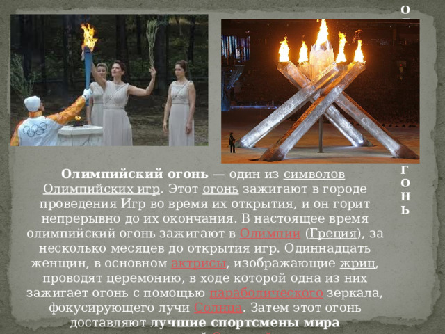 ОЛИМПИЙСКИЙ ОГОНЬ Олимпийский огонь  — один из  символов   Олимпийских игр . Этот  огонь  зажигают в городе проведения Игр во время их открытия, и он горит непрерывно до их окончания. В настоящее время олимпийский огонь зажигают в  Олимпии  ( Греция ), за несколько месяцев до открытия игр. Одиннадцать женщин, в основном  актрисы , изображающие  жриц , проводят церемонию, в ходе которой одна из них зажигает огонь с помощью  параболического  зеркала, фокусирующего лучи  Солнца . Затем этот огонь доставляют лучшие спортсмены мира  в город, проводящий  Олимпийские игры .  