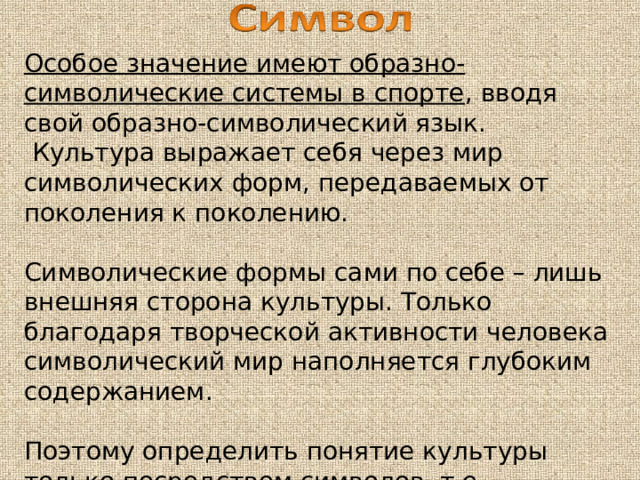 Особое значение имеют образно-символические системы в спорте , вводя свой образно-символический язык.  Культура выражает себя через мир символических форм, передаваемых от поколения к поколению. Символические формы сами по себе – лишь внешняя сторона культуры. Только благодаря творческой активности человека символический мир наполняется глубоким содержанием. Поэтому определить понятие культуры только посредством символов, т.е. отождествлять культуру и мир символов, нельзя. 