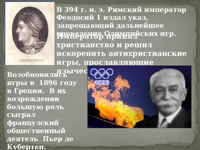 В 394 г. н. э. Римский император Феодосий 1 издал указ, запрещающий дальнейшее проведение Олимпийских игр. Император принял христианство и решил искоренить антихристианские игры, прославляющие языческих богов. Возобновились игры в 1896 году в Греции. В их возрождении большую роль сыграл французский общественный деятель Пьер де Кубертен. 