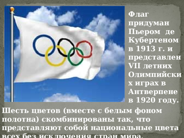 Флаг придуман Пьером де Кубертеном в 1913 г. и представлен VII летних Олимпийских играх в Антверпене в 1920 году. Шесть цветов (вместе с белым фоном полотна) скомбинированы так, что представляют собой национальные цвета всех без исключения стран мира. 