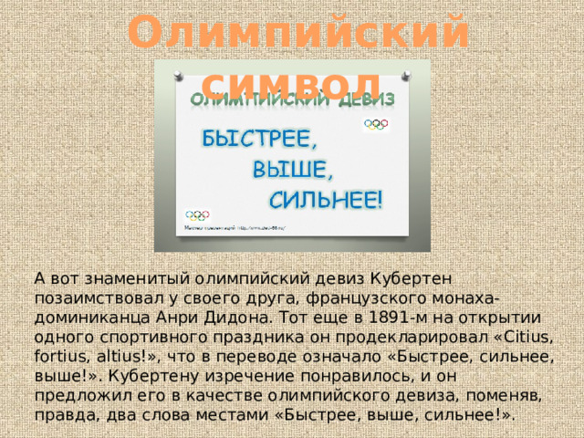 Олимпийский символ А вот знаменитый олимпийский девиз Кубертен позаимствовал у своего друга, французского монаха-доминиканца Анри Дидона. Тот еще в 1891-м на открытии одного спортивного праздника он продекларировал «Citius, fortius, altius!», что в переводе означало «Быстрее, сильнее, выше!». Кубертену изречение понравилось, и он предложил его в качестве олимпийского девиза, поменяв, правда, два слова местами «Быстрее, выше, сильнее!». 