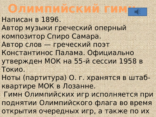 Олимпийский гимн Написан в 1896. Автор музыки греческий оперный композитор Спиро Самара. Автор слов — греческий поэт Константинос Палама. Официально утвержден МОК на 55-й сессии 1958 в Токио. Ноты (партитура) О. г. хранятся в штаб-квартире МОК в Лозанне.  Гимн Олимпийских игр исполняется при поднятии Олимпийского флага во время открытия очередных игр, а также по их завершению и в некоторых других случаях. 